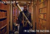 Fuck This Shit, I'm Getting The Bazooka