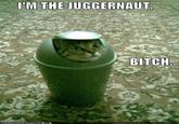 The Juggernaut Bitch!!
