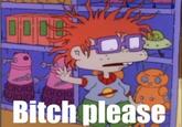 B*TCH, please.