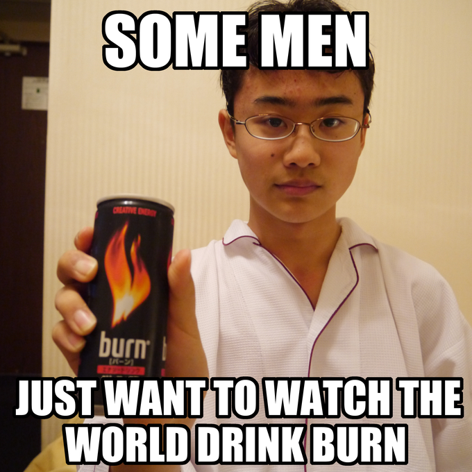 Some men just want to watch the world drink Burn.