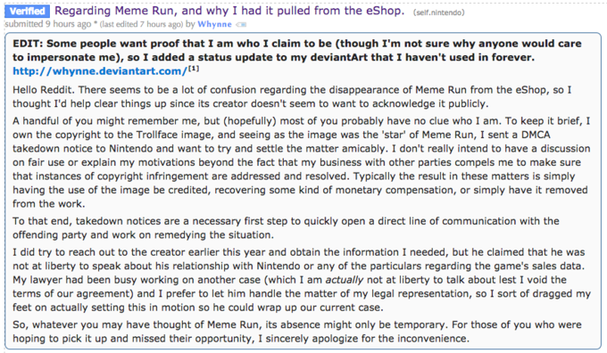 Regarding Meme Run, and why I had it pulled from the eShop. (self.nintendo) Verlfed submitted 9 hours ago (last edited 7 hours ago) by Whynne EDIT: Some people want proof that I am who I claim to be (though I'm not sure why anyone would care to impersonate me), so I added a status update to my deviantArt that I haven't used in forever. http://whynne.deviantart.com/11 Hello Reddit. There seems to be a lot of confusion regarding the disappearance of Meme Run from the eShop, soI thought I'd help clear things up since its creator doesn't seem to want to acknowledge it publicly. A handful of you might remember me, but (hopefully) most of you probably have no clue who I am. To keep it brief, I own the copyright to the Trollface image, and seeing as the image was the 'star' of Meme Run, I sent a DMCA takedown notice to Nintendo and want to try and settle the matter amicably. I don't really intend to have a discussion on fair use or explain my motivations beyond the fact that my business with other parties compels me to make sure that instances of copyright infringement are addressed and resolved. Typically the result in these matters is simply having the use of the image be credited, recovering some kind of monetary compensation, or simply have it removed from the work. To that end, takedown notices are a necessary first step to quickly open a direct line of communication with the offending party and work on remedying the situation I did try to reach out to the creator earlier this year and obtain the information I needed, but he claimed that he was not at liberty to speak about his relationship with Nintendo or any of the particulars regarding the game's sales data My lawyer had been busy working on another case (which I am actually not at liberty to talk about lest I void the terms of our agreement) and I prefer to let him handle the matter of my legal representation, so I sort of dragged my feet on actually setting this in motion so he could wrap up our current case So, whatever you may have thought of Meme Run, its absence might only be temporary. For those of you who were hoping to pick it up and missed their opportunity, I sincerely apologize for the inconvenience